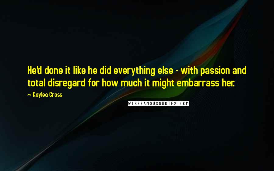 Kaylea Cross Quotes: He'd done it like he did everything else - with passion and total disregard for how much it might embarrass her.