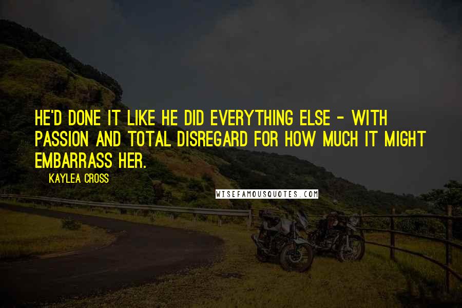 Kaylea Cross Quotes: He'd done it like he did everything else - with passion and total disregard for how much it might embarrass her.