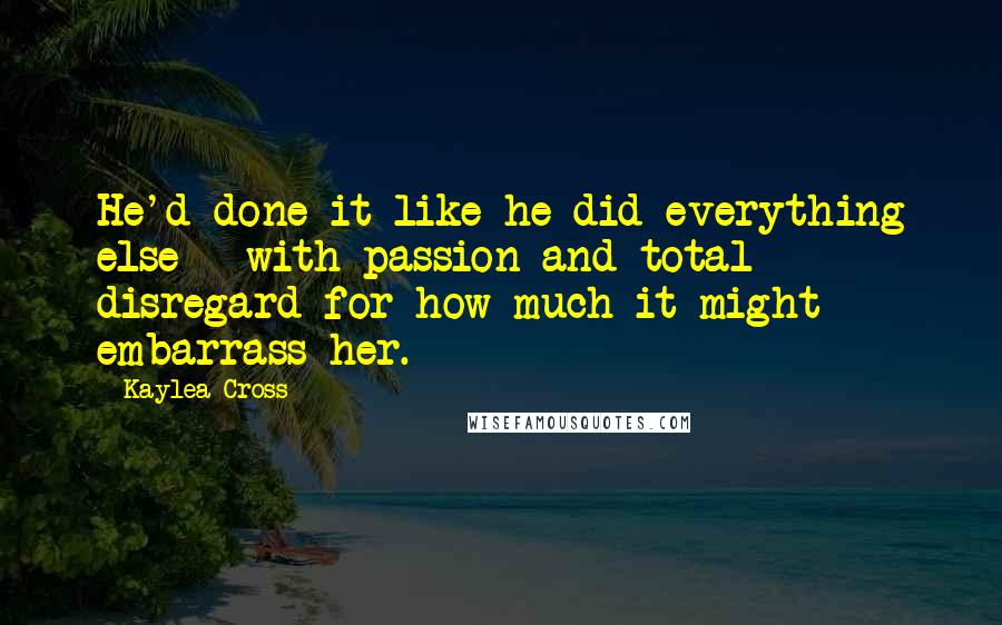 Kaylea Cross Quotes: He'd done it like he did everything else - with passion and total disregard for how much it might embarrass her.