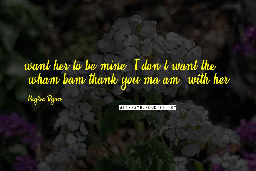 Kaylee Ryan Quotes: want her to be mine. I don't want the "wham bam thank you ma'am" with her.