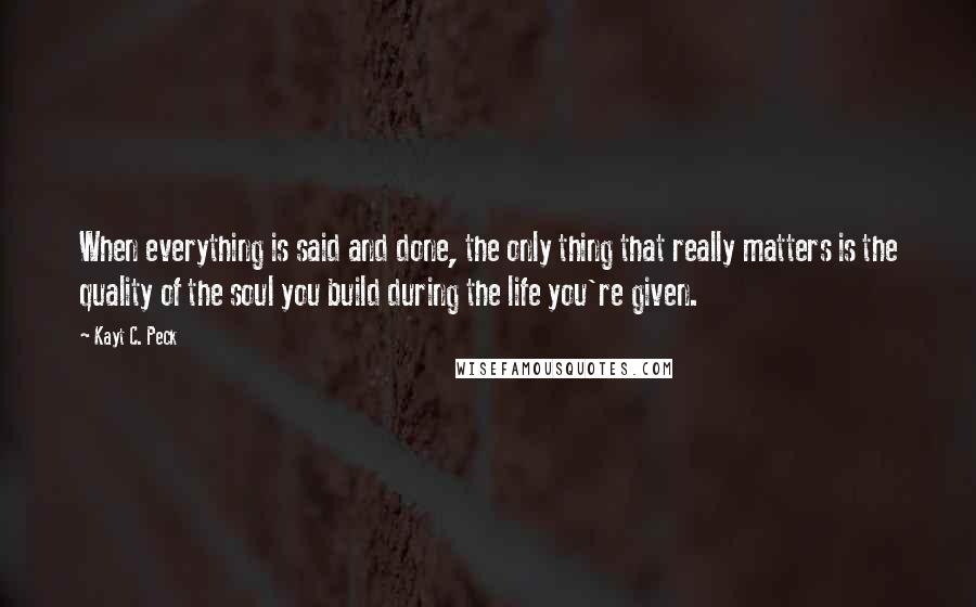 Kayt C. Peck Quotes: When everything is said and done, the only thing that really matters is the quality of the soul you build during the life you're given.