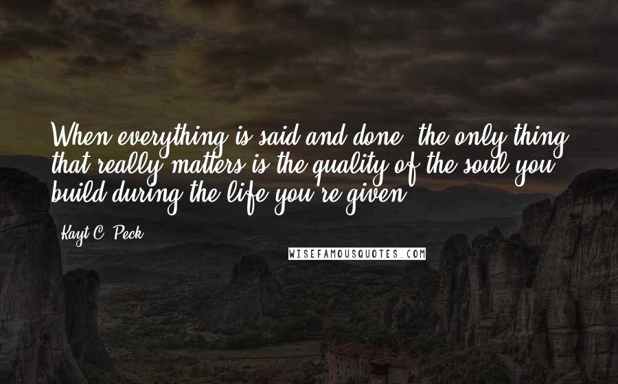 Kayt C. Peck Quotes: When everything is said and done, the only thing that really matters is the quality of the soul you build during the life you're given.