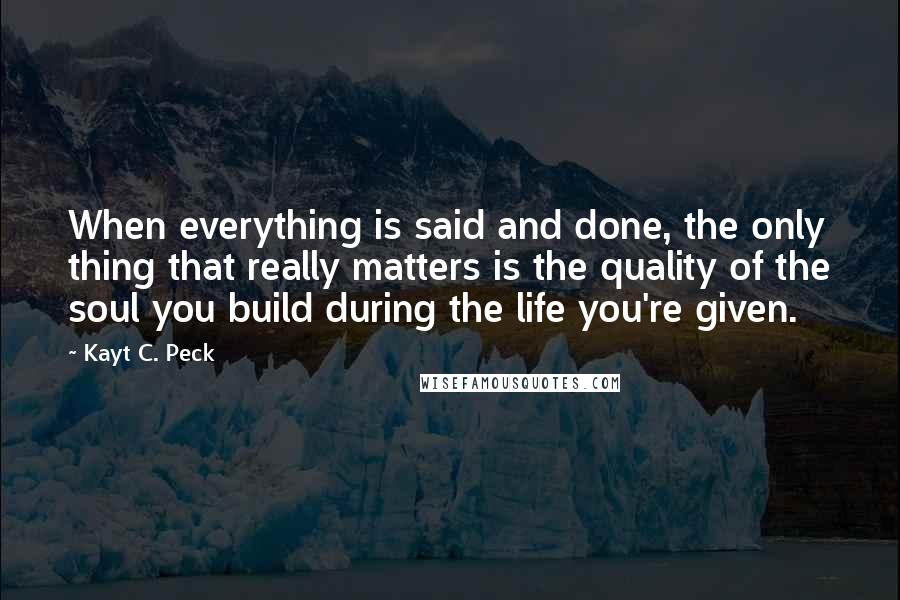 Kayt C. Peck Quotes: When everything is said and done, the only thing that really matters is the quality of the soul you build during the life you're given.
