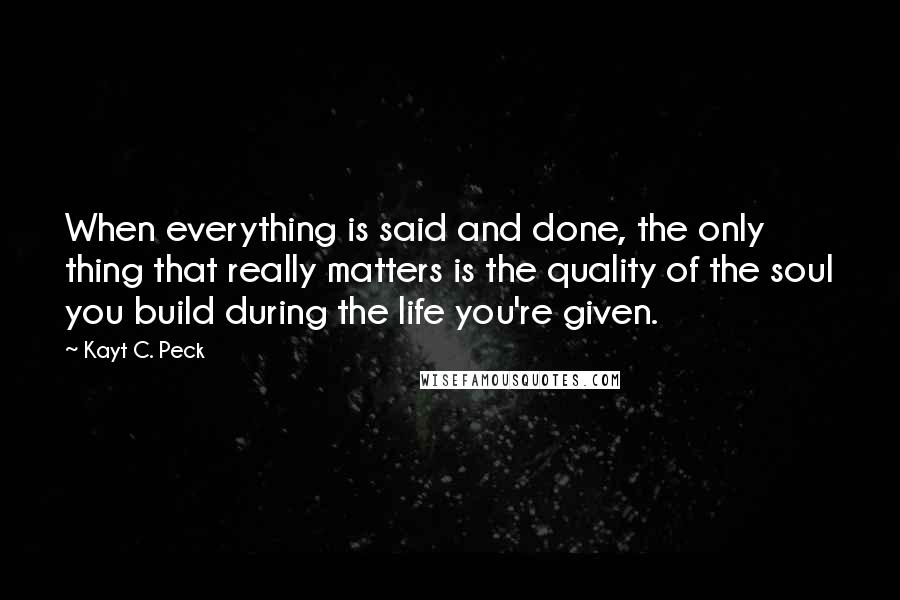 Kayt C. Peck Quotes: When everything is said and done, the only thing that really matters is the quality of the soul you build during the life you're given.