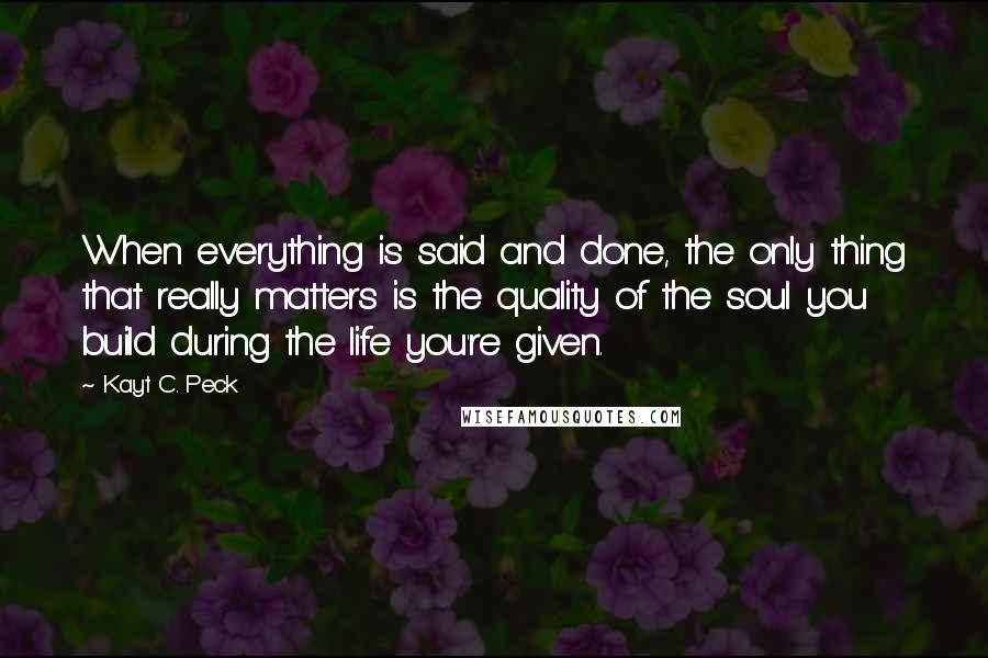 Kayt C. Peck Quotes: When everything is said and done, the only thing that really matters is the quality of the soul you build during the life you're given.