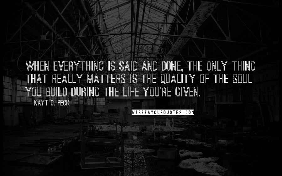 Kayt C. Peck Quotes: When everything is said and done, the only thing that really matters is the quality of the soul you build during the life you're given.