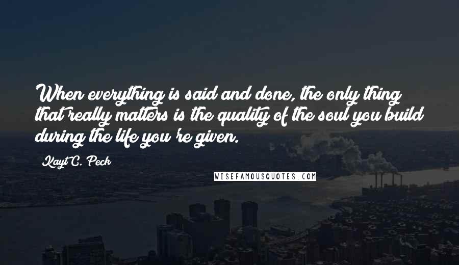 Kayt C. Peck Quotes: When everything is said and done, the only thing that really matters is the quality of the soul you build during the life you're given.