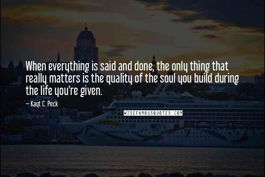 Kayt C. Peck Quotes: When everything is said and done, the only thing that really matters is the quality of the soul you build during the life you're given.