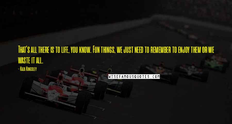 Kaza Kingsley Quotes: That's all there is to life, you know. Fun things, we just need to remember to enjoy them or we waste it all.