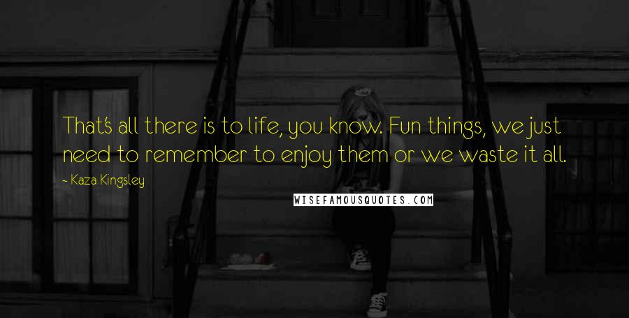 Kaza Kingsley Quotes: That's all there is to life, you know. Fun things, we just need to remember to enjoy them or we waste it all.