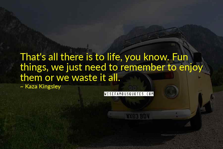 Kaza Kingsley Quotes: That's all there is to life, you know. Fun things, we just need to remember to enjoy them or we waste it all.