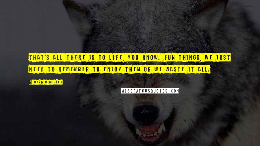 Kaza Kingsley Quotes: That's all there is to life, you know. Fun things, we just need to remember to enjoy them or we waste it all.