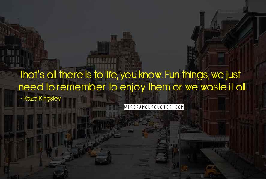 Kaza Kingsley Quotes: That's all there is to life, you know. Fun things, we just need to remember to enjoy them or we waste it all.