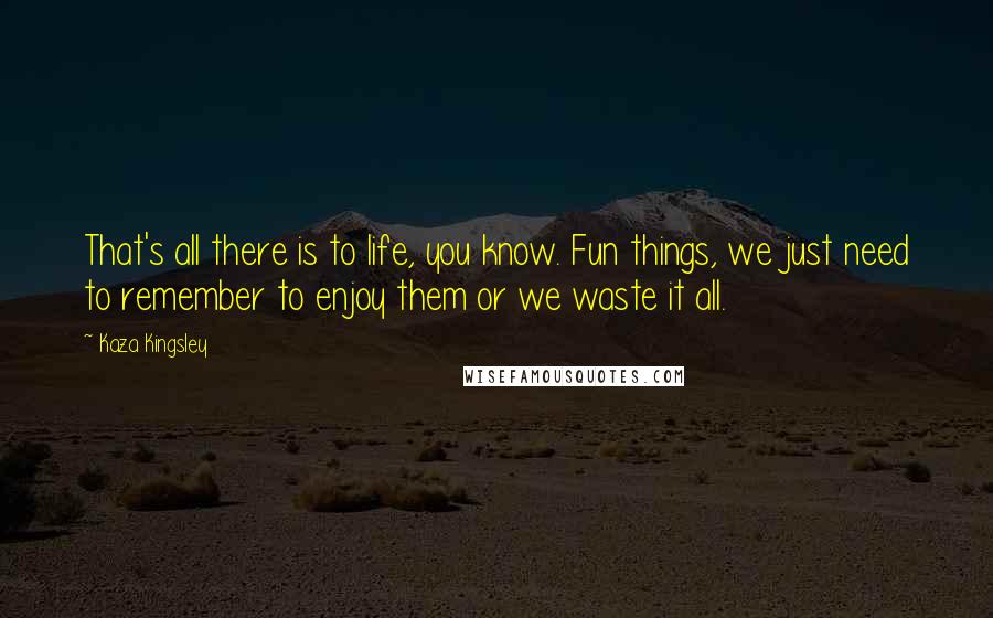 Kaza Kingsley Quotes: That's all there is to life, you know. Fun things, we just need to remember to enjoy them or we waste it all.