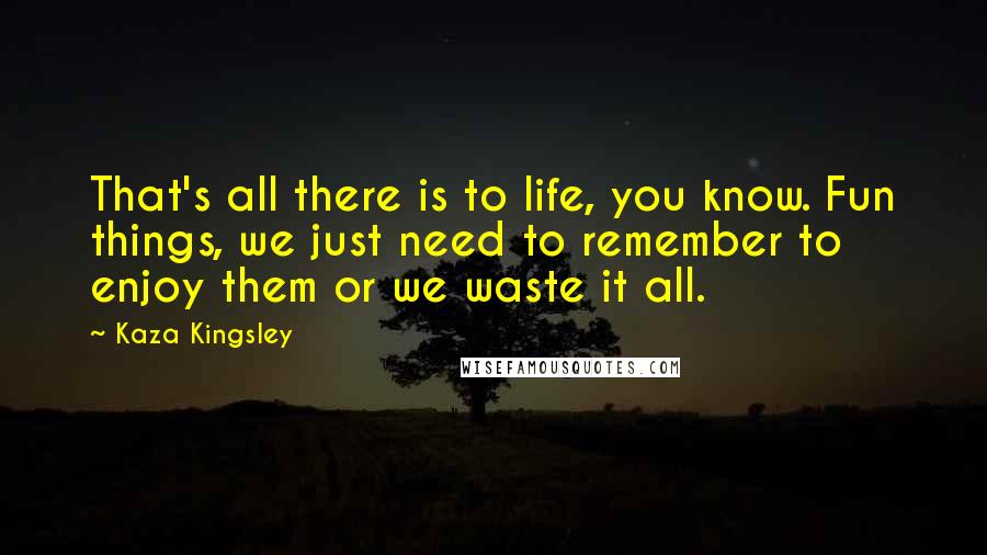 Kaza Kingsley Quotes: That's all there is to life, you know. Fun things, we just need to remember to enjoy them or we waste it all.