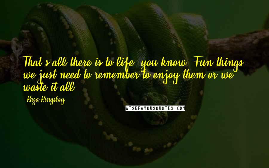 Kaza Kingsley Quotes: That's all there is to life, you know. Fun things, we just need to remember to enjoy them or we waste it all.