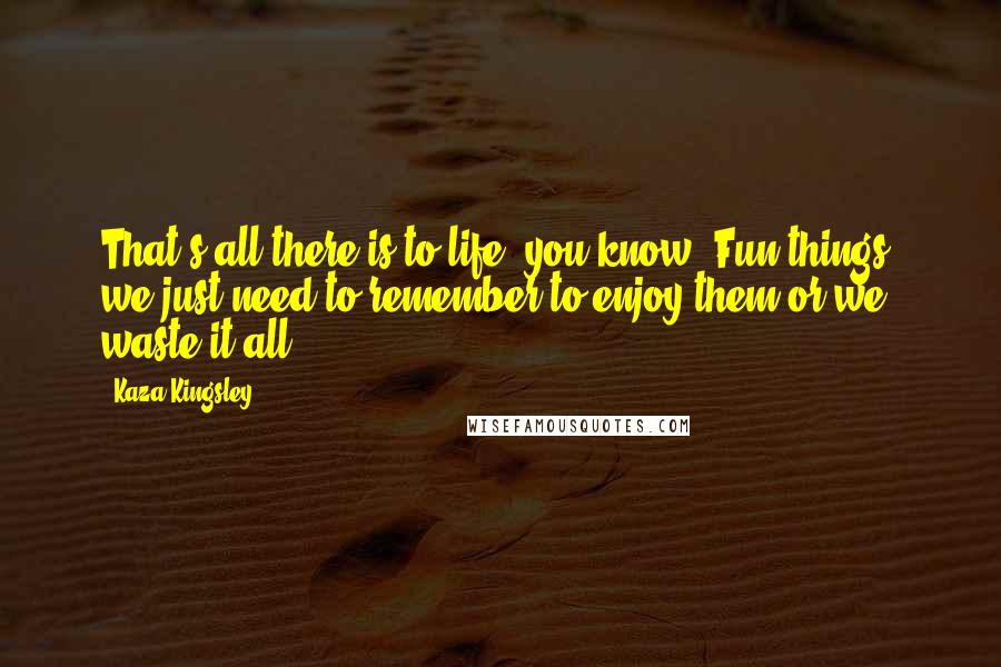 Kaza Kingsley Quotes: That's all there is to life, you know. Fun things, we just need to remember to enjoy them or we waste it all.