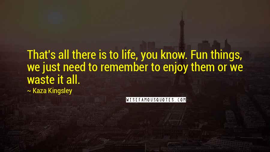 Kaza Kingsley Quotes: That's all there is to life, you know. Fun things, we just need to remember to enjoy them or we waste it all.