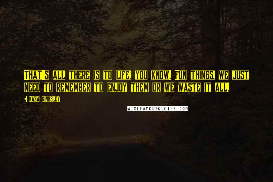 Kaza Kingsley Quotes: That's all there is to life, you know. Fun things, we just need to remember to enjoy them or we waste it all.