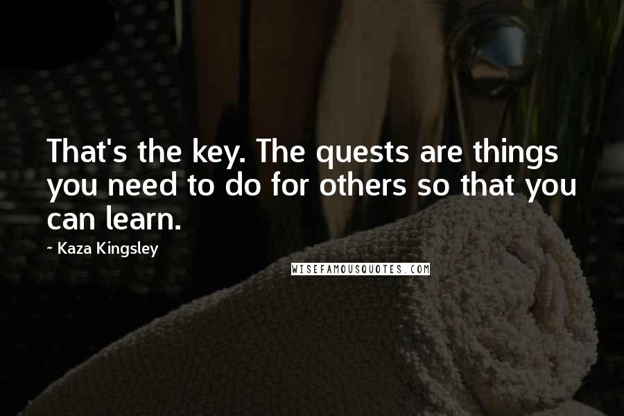 Kaza Kingsley Quotes: That's the key. The quests are things you need to do for others so that you can learn.