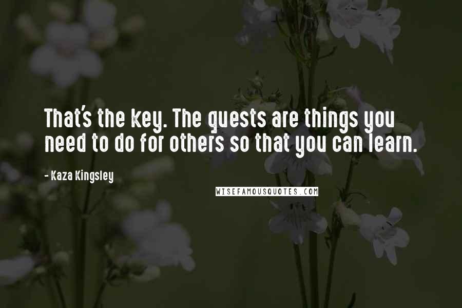 Kaza Kingsley Quotes: That's the key. The quests are things you need to do for others so that you can learn.