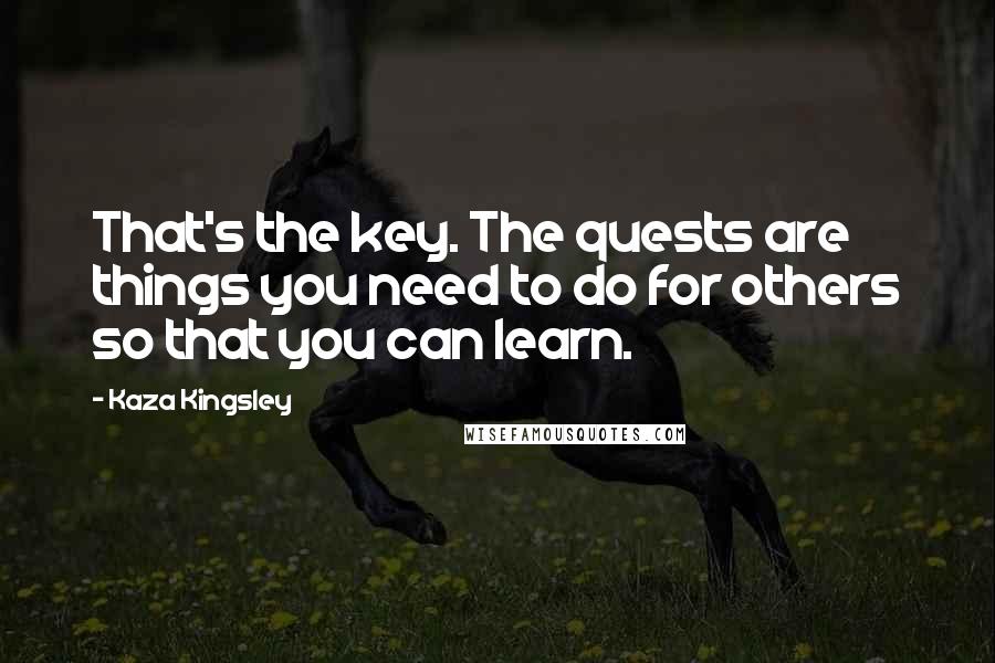 Kaza Kingsley Quotes: That's the key. The quests are things you need to do for others so that you can learn.