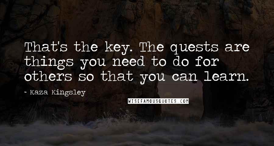 Kaza Kingsley Quotes: That's the key. The quests are things you need to do for others so that you can learn.