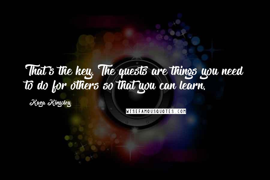 Kaza Kingsley Quotes: That's the key. The quests are things you need to do for others so that you can learn.