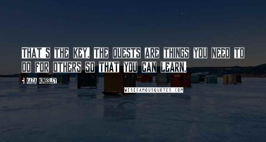 Kaza Kingsley Quotes: That's the key. The quests are things you need to do for others so that you can learn.