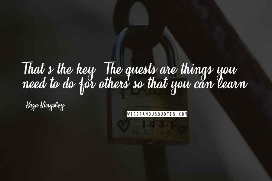 Kaza Kingsley Quotes: That's the key. The quests are things you need to do for others so that you can learn.