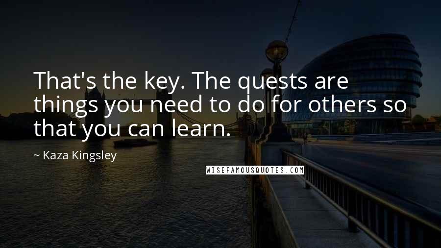 Kaza Kingsley Quotes: That's the key. The quests are things you need to do for others so that you can learn.