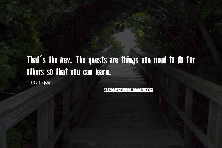 Kaza Kingsley Quotes: That's the key. The quests are things you need to do for others so that you can learn.