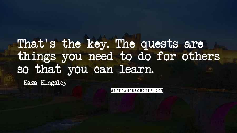 Kaza Kingsley Quotes: That's the key. The quests are things you need to do for others so that you can learn.