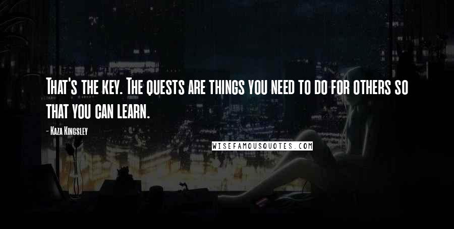 Kaza Kingsley Quotes: That's the key. The quests are things you need to do for others so that you can learn.