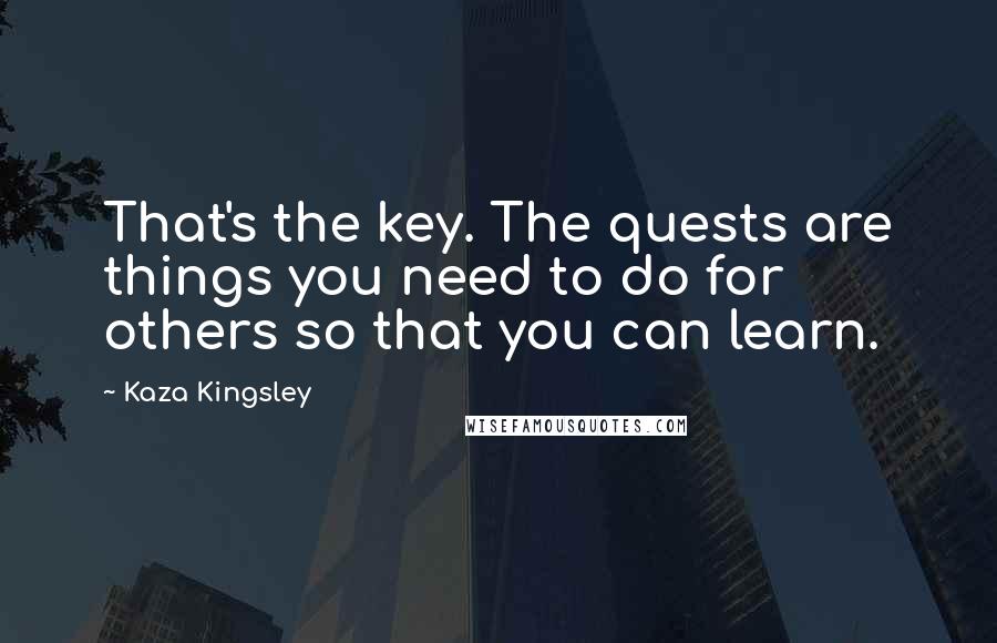 Kaza Kingsley Quotes: That's the key. The quests are things you need to do for others so that you can learn.