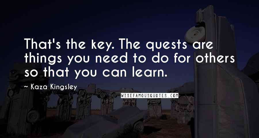 Kaza Kingsley Quotes: That's the key. The quests are things you need to do for others so that you can learn.