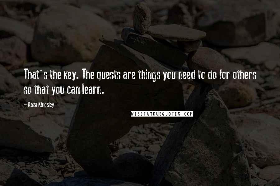 Kaza Kingsley Quotes: That's the key. The quests are things you need to do for others so that you can learn.