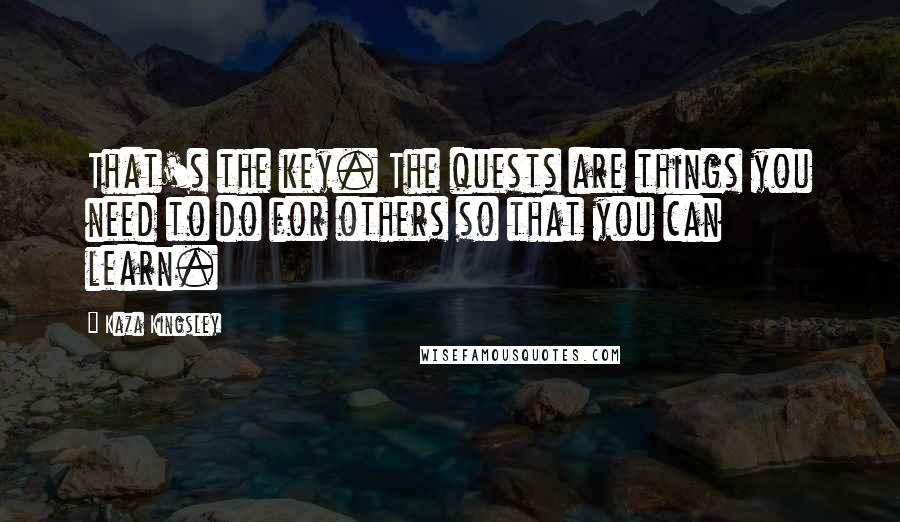 Kaza Kingsley Quotes: That's the key. The quests are things you need to do for others so that you can learn.