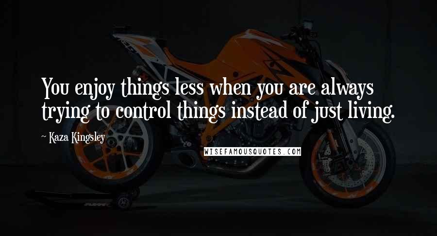 Kaza Kingsley Quotes: You enjoy things less when you are always trying to control things instead of just living.