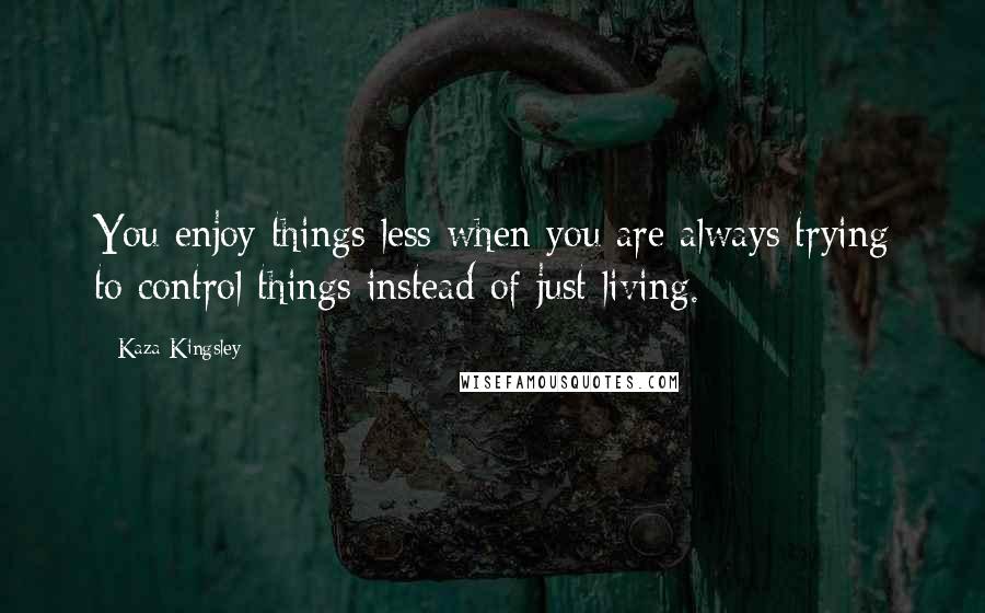 Kaza Kingsley Quotes: You enjoy things less when you are always trying to control things instead of just living.