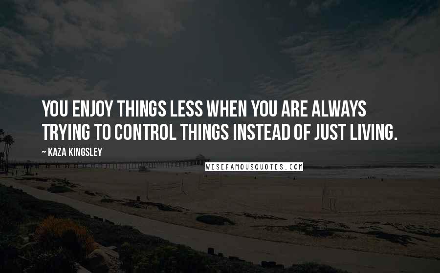 Kaza Kingsley Quotes: You enjoy things less when you are always trying to control things instead of just living.