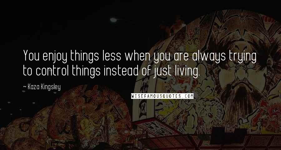 Kaza Kingsley Quotes: You enjoy things less when you are always trying to control things instead of just living.