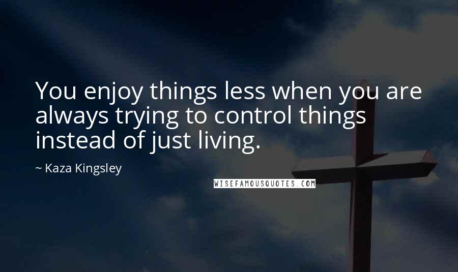 Kaza Kingsley Quotes: You enjoy things less when you are always trying to control things instead of just living.