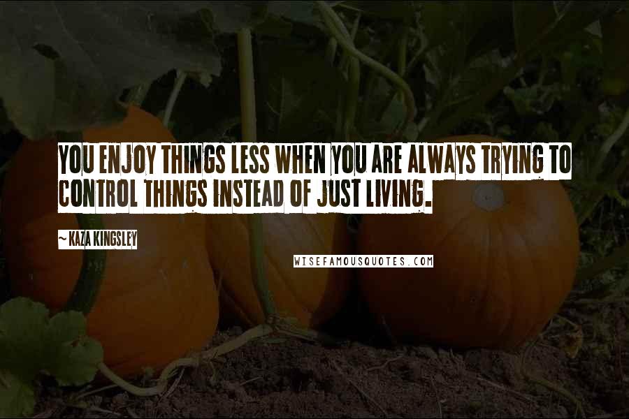 Kaza Kingsley Quotes: You enjoy things less when you are always trying to control things instead of just living.