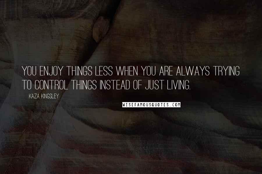 Kaza Kingsley Quotes: You enjoy things less when you are always trying to control things instead of just living.