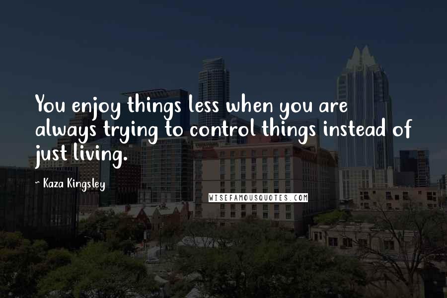 Kaza Kingsley Quotes: You enjoy things less when you are always trying to control things instead of just living.