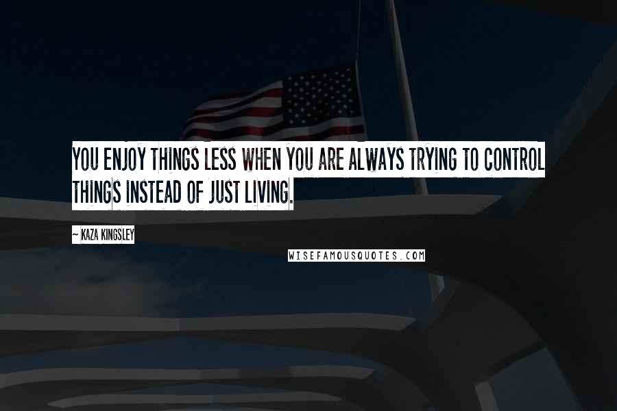 Kaza Kingsley Quotes: You enjoy things less when you are always trying to control things instead of just living.