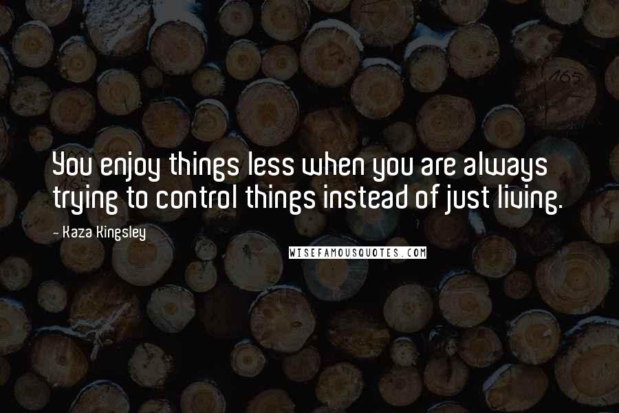 Kaza Kingsley Quotes: You enjoy things less when you are always trying to control things instead of just living.