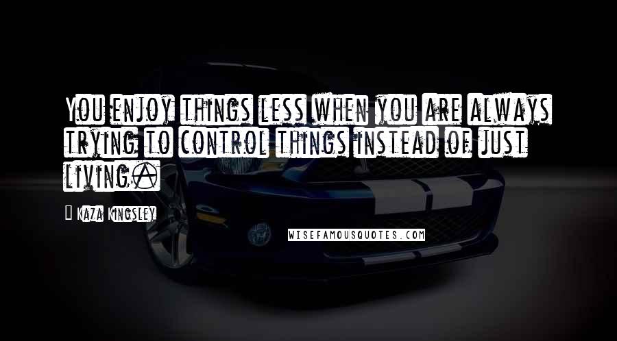 Kaza Kingsley Quotes: You enjoy things less when you are always trying to control things instead of just living.