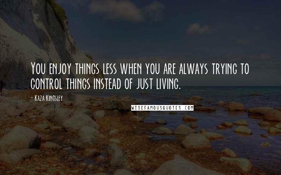 Kaza Kingsley Quotes: You enjoy things less when you are always trying to control things instead of just living.